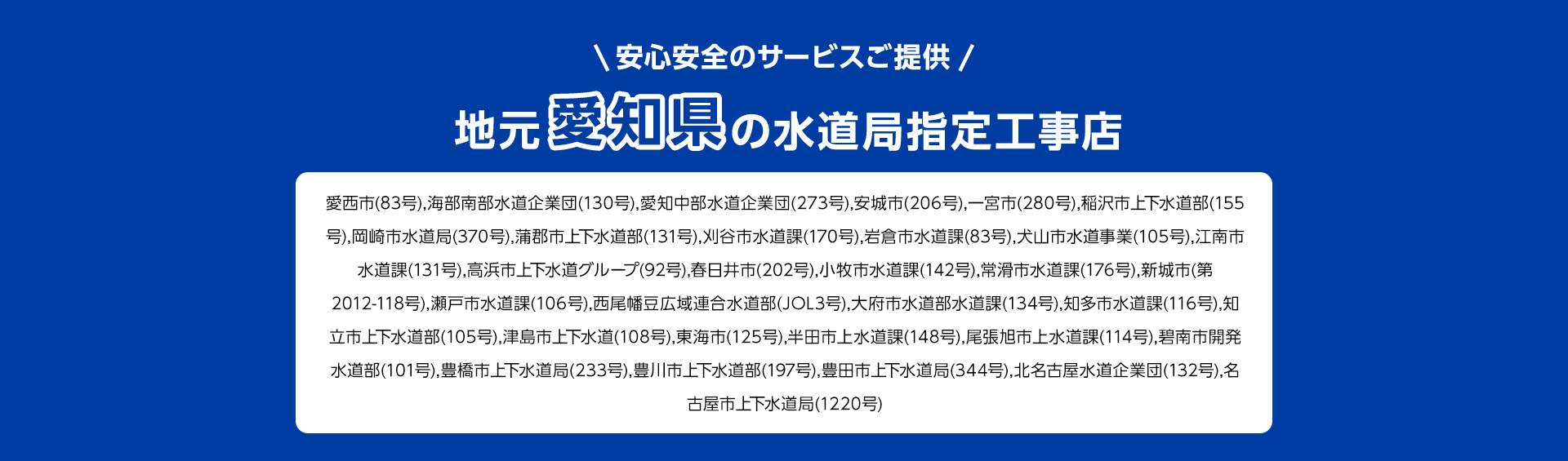安心安全のサービスご提供。地元愛知県の水道局指定工事店。愛西市(83号), 海部南部水道企業団 (130号), 愛知中部水道企業団 (273号) 安城市 (206号), 一宮市(280号), 稲沢市上下水道部 (155号), 岡崎市水道局 (370号), 蒲郡市上下水道部(131号), 刈谷市水道課 (170号), 岩倉市水道課 (83号), 犬山市水道事業(105号),江南市水道課 (131号), 高浜市上下水道グループ (92号) 春日井市 (202号), 小牧市水道課 (142号),常滑市水道課(176号), 新城市(第 2012-118号), 瀬戸市水道課(106号), 西尾幡豆広域連合水道部 (JOL3号), 大府市水道部水道課(134号), 知多市水道課 (116号), 知立市上下水道部 (105号), 津島市上下水道 (108号), 東海市(125号), 半田市上水道課(148号), 尾張旭市上水道課 (114号), 碧南市開発水道部(101号),豊橋市上下水道局 (233号), 豊川市上下水道部 (197号), 豊田市上下水道局 (344号), 北名古屋水道企業団 (132号), 名古屋市上下水道局(1220号)