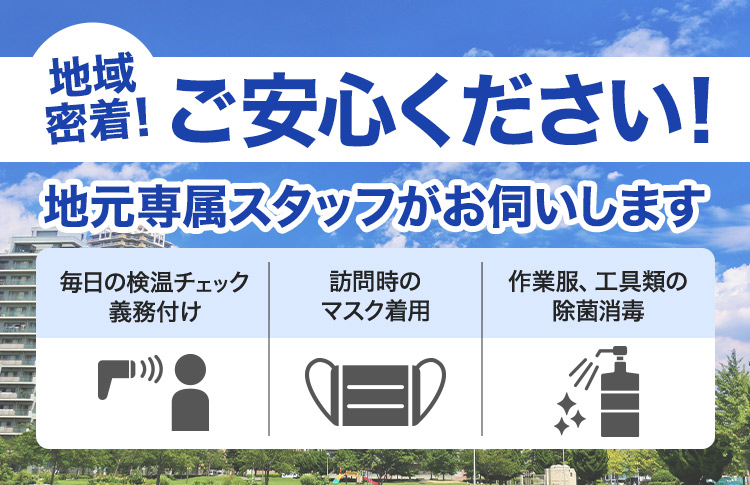 ご安心ください！地元専属スタッフがお伺いします 地域密着！ 訪問時のマスク着用 毎日の検温チェック義務付け 作業服、工具類の除菌消毒