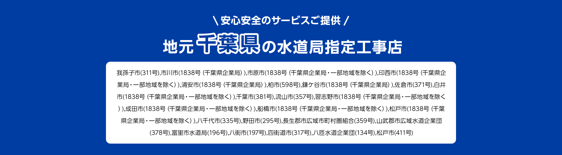 安心安全のサービスご提供。地元千葉県の水道局指定工事店。我孫子市 (311号), 市川市 (1838号 (千葉県企業局)), 市原市 (1838号 (千葉県企業局・一部地域を除く)), 印西市 (1838号 (千葉県企業局・一部地域を除く)), 浦安市 (1838号 (千葉県企業局)), 柏市(598号), 鎌ケ谷市(1838号 (千葉県企業局)), 佐倉市 (371号), 白井市 (1838号 (千葉県企業局・一部地域を除く)),千葉市 (381号), 流山市 (357号), 習志野市 (1838号 (千葉県企業局・一部地域を除く )), 成田市 (1838号 (千葉県企業局・一部地域を除く)), 船橋市 (1838号 (千葉県企業局・一部地域を除く)), 松戸市 (1838号 (千葉県企業局・一部地域を除く)), 八千代市(335号), 野田市 (295号) 長生郡市広域市町村圏組合 (359号), 山武郡市広域水道企業団 (378号),富里市水道局 (196号), 八街市 (197号), 四街道市 (317号), 八匝水道企業団 (134号) 松戸市 (411号)