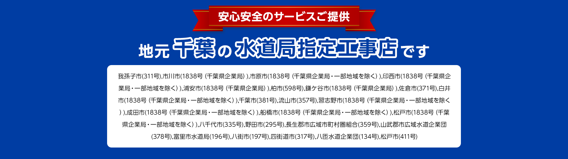 安心安全のサービスご提供。地元大阪の水道局指定工事店。茨城水道部(458)、 羽曳野市水道事業 (387)、 河内長野市水道局 (0312) 貝塚市 (288)、 岸和田市上下水道局 (411) 大阪狭山市 (大阪狭山第246)、 交野市水道局(67)、 高石市(284)、 高槻市水道部(503)、 阪南水道事業 (阪南第164)、 守口市水道局(354)、 松原市上下水道部 (326)、 寝屋川市水道局 (459)、 吹田市水道部 (528)、 摂津市 (321) 泉佐野市 (315)、 泉南水道事業(泉南第186)、 大阪市水道局(7608)、 四条畷市水道事業(四条畷第226)、 泉大津市(306)、 大東市水道局 (326) 池田市(291)、 東大阪市水道 企業(699)、 藤井寺市(藤井寺第292) 柏原市 (292)、 八尾市水道局 (582) 富田林市 (337)、 豊中市上下水道(554) 堺市上下水道局 (1135)、 枚方市上下水道局 (535)、 箕面市水道部 (355)、 門真市 (353)、 和泉市上下水道部 (396)、 河南町(142) 三島郡島本町(190)、太子町(太子第137)、 岬水道事業 (岬第148)