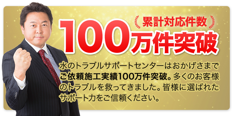 累計対応件数100万件突破。水のトラブルサポートセンターはおかげさまでご依頼施工実績100万件突破。多くのお客様のトラブルを 救ってきました。皆様に選ばれたサ ポート力をご信頼ください。