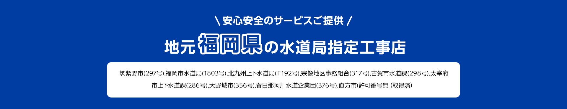安心安全のサービスご提供。地元福岡県の水道局指定工事店。筑紫野市(297号), 福岡市水道局 (1803号), 北九州上下水道局 (F192号), 宗像地区事務組合 (317号), 古賀市水道課(298号), 太宰府市上下水道課(286号), 大野城市(356号),春日那珂川水道企業団 (376号), 直方市(許可番号無 (取得済)