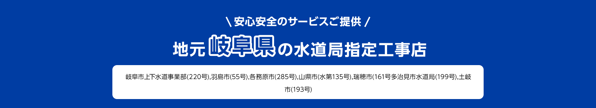 安心安全のサービスご提供。地元岐阜県の水道局指定工事店。岐阜市上下水道事業部 (220号), 羽島市 (55号), 各務原市 (285号), 山県市 (水第135号) 瑞穂市(161号多治見市水道局(199号), 土岐市(193号)