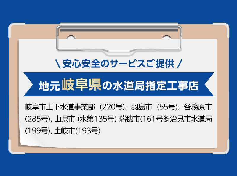 安心安全のサービスご提供。地元岐阜県の水道局指定工事店。岐阜市上下水道事業部 (220号), 羽島市 (55号), 各務原市 (285号), 山県市 (水第135号) 瑞穂市(161号多治見市水道局(199号), 土岐市(193号)
