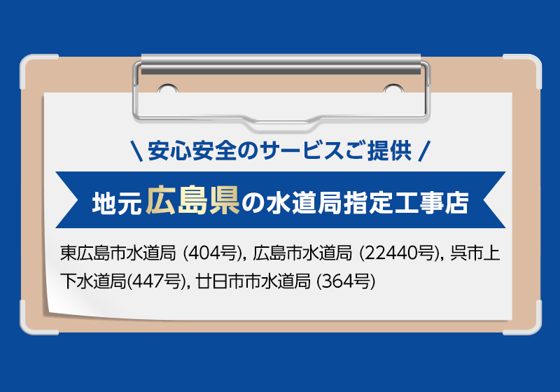 安心安全のサービスご提供。地元広島県の水道局指定工事店。東広島市水道局 (404号), 広島市水道局 (22440号), 呉市上下水道局(447号), 廿日市市水道局 (364号)