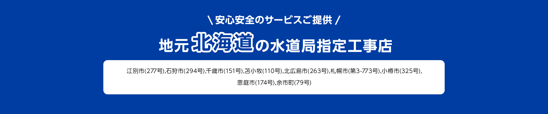 安心安全のサービスご提供。地元北海道の水道局指定工事店。江別市 (277号), 石狩市 (294号), 千歳市(151号), 苫小牧 (110号), 北広島市 (263号), 札幌市 (第3-773号), 小樽市 (325号),
        恵庭市 (174号), 余市町 (79号)