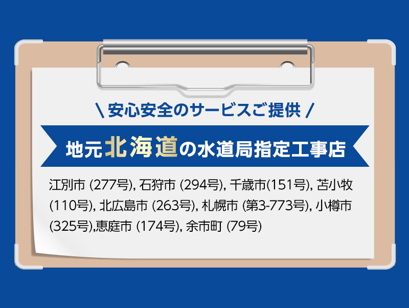 安心安全のサービスご提供。地元北海道の水道局指定工事店。江別市 (277号), 石狩市 (294号), 千歳市(151号), 苫小牧 (110号), 北広島市 (263号), 札幌市 (第3-773号), 小樽市 (325号),
            恵庭市 (174号), 余市町 (79号)