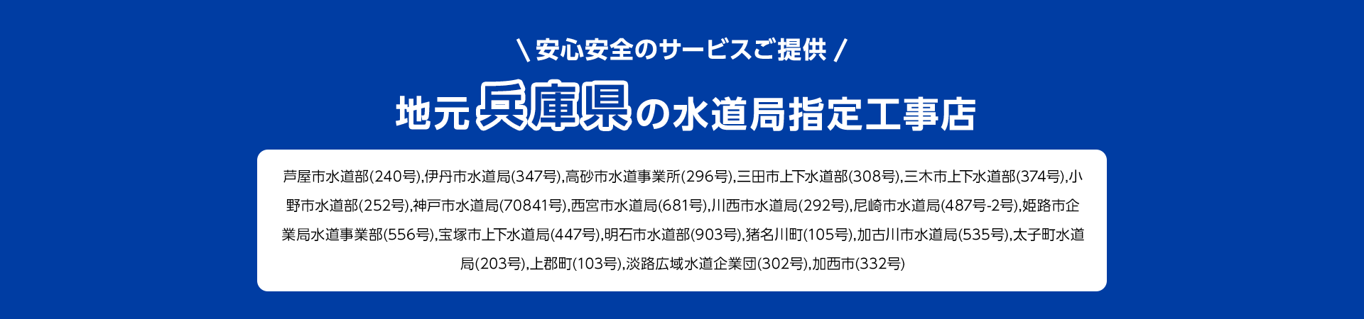 安心安全のサービスご提供。地元兵庫県の水道局指定工事店。芦屋市水道部 (240号), 伊丹市水道局 (347号), 高砂市水道事業所(296号), 三田市上下水道部 (308号), 三木市上下水道部(374号), 小野市水道部 (252号), 神戸市水道局 (70841号), 西宮市水道局 (681号), 川西市水道局 (292号), 尼崎市水道局 (487号-2号) 姫路市企業局水道事業部(556号),宝塚市上下水道局 (447号), 明石市水道部 (903号), 猪名川町(105号),加古川市水道局 (535号),太子町水道局(203号),上郡町 (103号), 淡路広域水道企業団 (302号), 加西市 (332号)