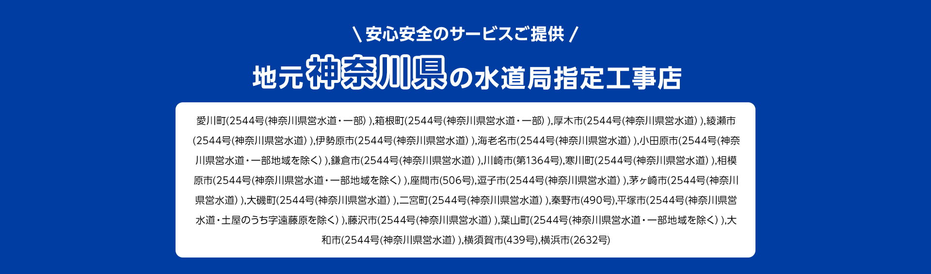 安心安全のサービスご提供。地元神奈川県の水道局指定工事店。愛川町(2544号(神奈川県営水道・一部)), 箱根町(2544号 (神奈川県営水道・一部)), 厚木市(2544号 (神奈川県営水道)),綾瀬市 (2544号(神奈川県営水道)), 伊勢原市(2544号 (神奈川県営水道)), 海老名市 (2544号 (神奈川県営水道)), 小田原市 (2544号(神奈川県営水道・一部地域を除く)), 鎌倉市(2544号 (神奈川県営水道) ), 川崎市 (第1364号), 寒川町(2544号 (神奈川県営水道)), 相模原市(2544号(神奈川県営水道・一部地域を除く)), 座間市 (506号), 逗子市(2544号(神奈川県営水道)), 茅ヶ崎市 (2544号(神奈川県営水道)), 大磯町(2544号 (神奈川県営水道)), 二宮町(2544号 (神奈川県営水道)), 秦野市(490号), 平塚市(2544号(神奈川県営水道・土屋のうち字遠藤原を除く)), 藤沢市(2544号 (神奈川県営水道)), 葉山町(2544号 (神奈川県営水道・一部地域を除く)),大和市(2544号(神奈川県営水道)), 横須賀市(439号), 横浜市(2632号)