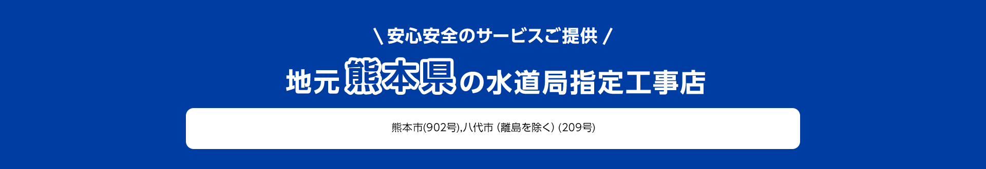 安心安全のサービスご提供。地元熊本県の水道局指定工事店。熊本市 (902号), 八代市 (離島を除く) (209号)