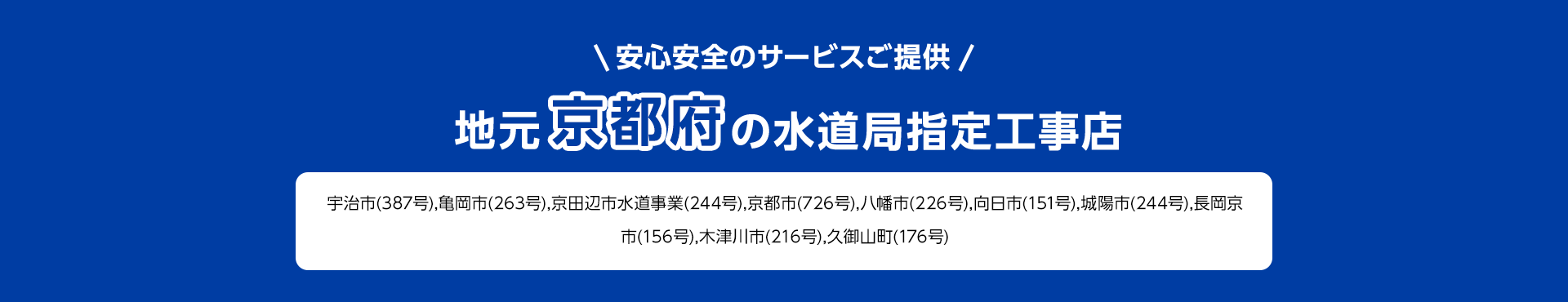 安心安全のサービスご提供。地元京都府の水道局指定工事店。宇治市 (387号), 亀岡市(263号), 京田辺市水道事業(244号), 京都市 (726号), 八幡市 (226号) 向日市 (151号), 城陽市 (244号), 長岡京市 (156号), 木津川市 (216号), 久御山町 (176号)