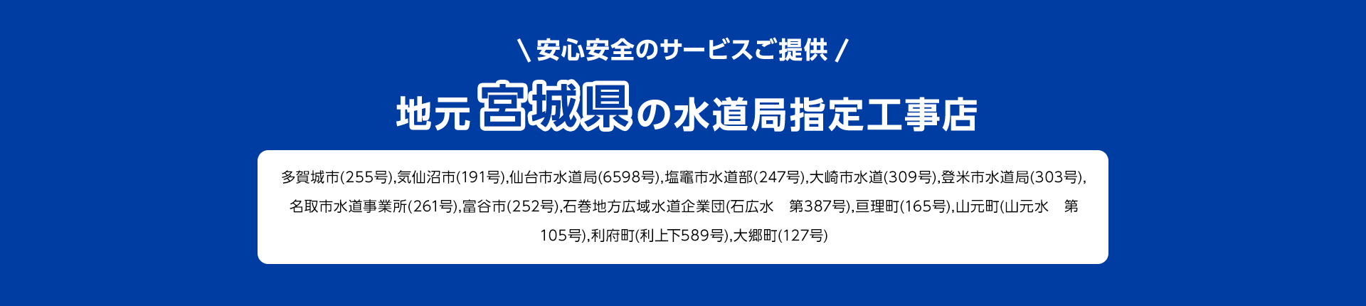 安心安全のサービスご提供。地元宮城県の水道局指定工事店多賀城市(255号), 気仙沼市(191号), 仙台市水道局 (6598号), 塩竈市水道部 (247号), 大崎市水道 (309号), 登米市水道局 (303号),名取市水道事業所 (261号), 富谷市 (252号), 石巻地方広域水道企業団 (石広水 第387号), 亘理町(165号), 山元町 (山元水 第 105号),利府町(利上下589号), 大郷町 (127号)