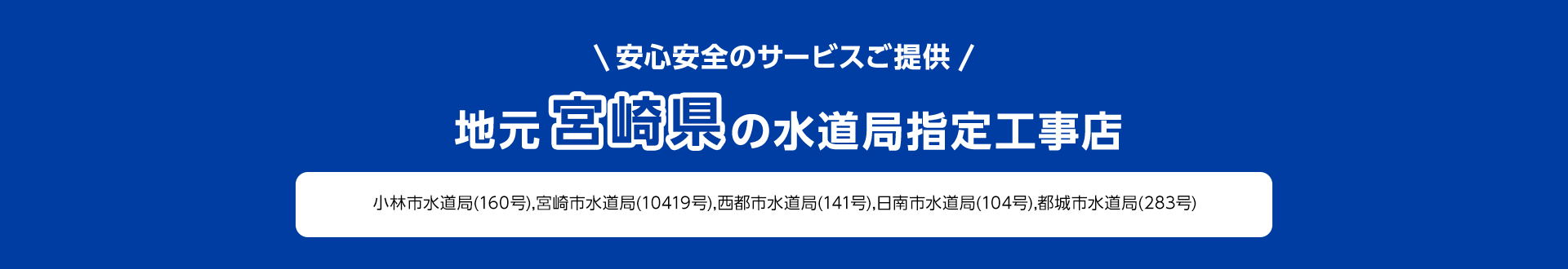 安心安全のサービスご提供。地元宮崎県の水道局指定工事店。小林市水道局 (160号), 宮崎市水道局 (10419号), 西都市水道局 (141号), 日南市水道局 (104号), 都城市水道局 (283号)