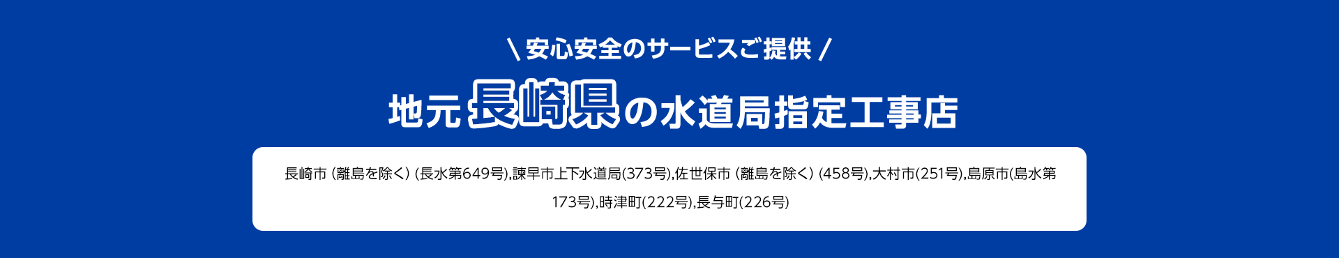 安心安全のサービスご提供。地元長崎県の水道局指定工事店。長崎市 (離島を除く) (長水第649号) 諫早市上下水道局 (373号), 佐世保市 (離島を除く) (458号), 大村市 (251号), 島原市 (島水第 173号),時津町(222号), 長与町(226号)