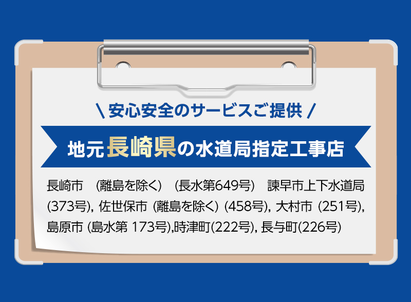安心安全のサービスご提供。地元長崎県の水道局指定工事店。長崎市 (離島を除く) (長水第649号) 諫早市上下水道局 (373号), 佐世保市 (離島を除く) (458号), 大村市 (251号), 島原市 (島水第 173号),時津町(222号), 長与町(226号)