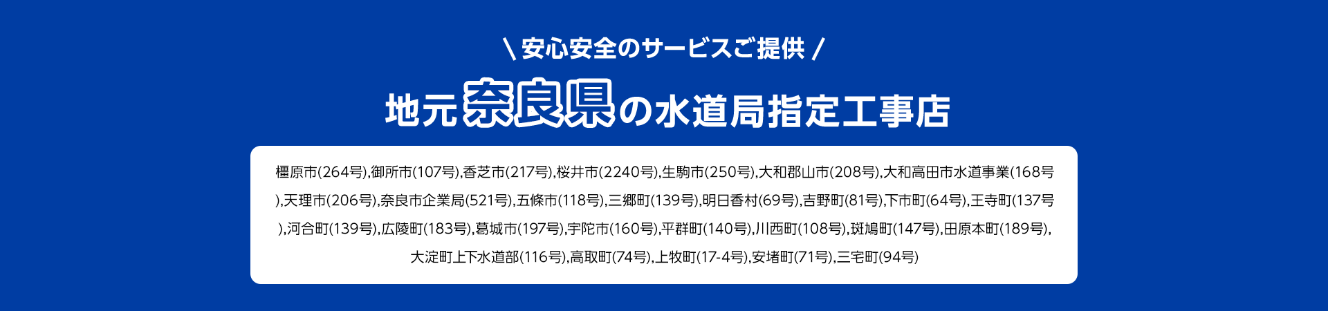 安心安全のサービスご提供。地元奈良県の水道局指定工事店。橿原市(264号),御所市 (107号), 香芝市 (217号), 桜井市 (2240号), 生駒市 (250号), 大和郡山市 (208号), 大和高田市水道事業 (168号 ), 天理市 (206号), 奈良市企業局 (521号), 五條市(118号), 三郷町(139号), 明日香村 (69号), 吉野町(81号), 下市町(64号), 王寺町 (137号 ), 河合町(139号), 広陵町(183号), 葛城市(197号), 宇陀市 (160号), 平群町 (140号), 川西町 (108号), 斑鳩町 (147号), 田原本町 (189号), 大淀町上下水道部(116号),高取町 (74号), 上牧町 (17-4号), 安堵町(71号), 三宅町 (94号)