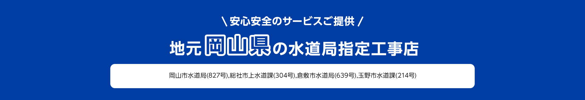 安心安全のサービスご提供。地元岡山県の水道局指定工事店。岡山市水道局 (827号), 総社市上水道課 (304号), 倉敷市水道局 (639号), 玉野市水道課 (214号)