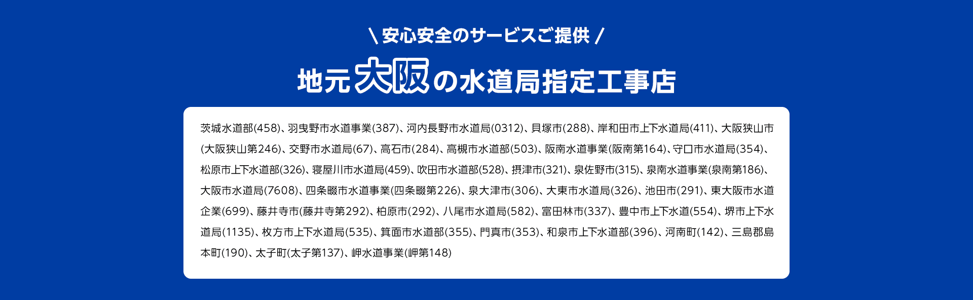 安心安全のサービスご提供。地元大阪の水道局指定工事店。茨城水道部(458)、 羽曳野市水道事業 (387)、 河内長野市水道局 (0312) 貝塚市 (288)、 岸和田市上下水道局 (411) 大阪狭山市 (大阪狭山第246)、 交野市水道局(67)、 高石市(284)、 高槻市水道部(503)、 阪南水道事業 (阪南第164)、 守口市水道局(354)、 松原市上下水道部 (326)、 寝屋川市水道局 (459)、 吹田市水道部 (528)、 摂津市 (321) 泉佐野市 (315)、 泉南水道事業(泉南第186)、 大阪市水道局(7608)、 四条畷市水道事業(四条畷第226)、 泉大津市(306)、 大東市水道局 (326) 池田市(291)、 東大阪市水道 企業(699)、 藤井寺市(藤井寺第292) 柏原市 (292)、 八尾市水道局 (582) 富田林市 (337)、 豊中市上下水道(554) 堺市上下水道局 (1135)、 枚方市上下水道局 (535)、 箕面市水道部 (355)、 門真市 (353)、 和泉市上下水道部 (396)、 河南町(142) 三島郡島本町(190)、太子町(太子第137)、 岬水道事業 (岬第148)
