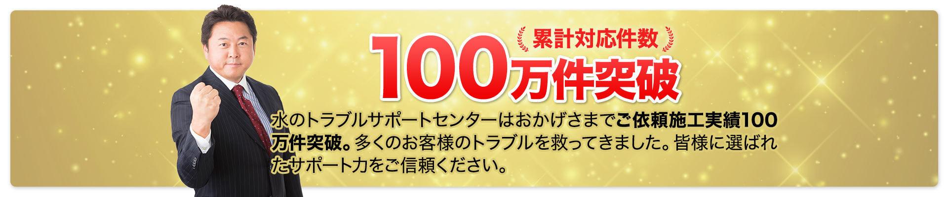 累計対応件数100万件突破。水のトラブルサポートセンターはおかげさまでご依頼施工実績100万件突破。多くのお客様のトラブルを 救ってきました。皆様に選ばれたサ ポート力をご信頼ください。