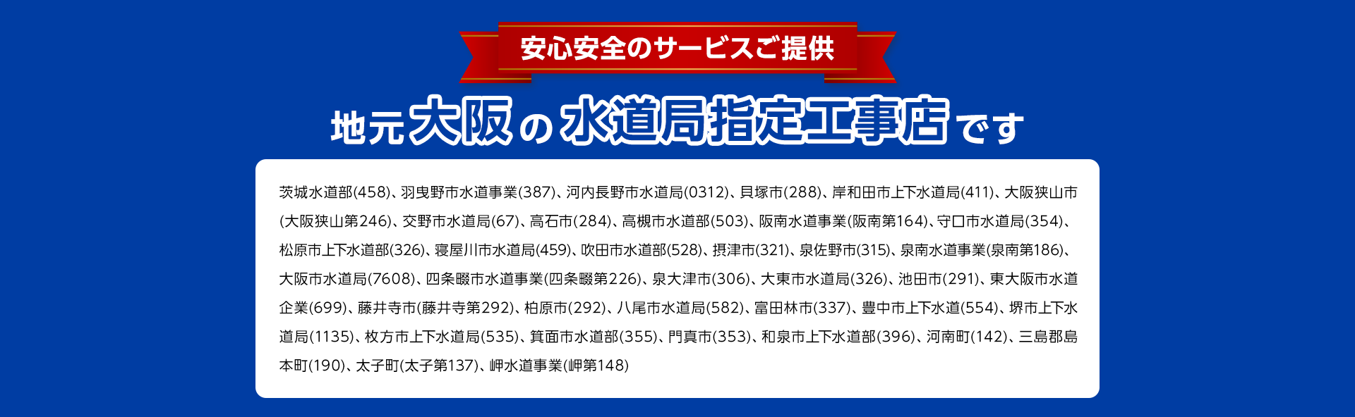 安心安全のサービスご提供。地元大阪の水道局指定工事店。茨城水道部(458)、 羽曳野市水道事業 (387)、 河内長野市水道局 (0312) 貝塚市 (288)、 岸和田市上下水道局 (411) 大阪狭山市 (大阪狭山第246)、 交野市水道局(67)、 高石市(284)、 高槻市水道部(503)、 阪南水道事業 (阪南第164)、 守口市水道局(354)、 松原市上下水道部 (326)、 寝屋川市水道局 (459)、 吹田市水道部 (528)、 摂津市 (321) 泉佐野市 (315)、 泉南水道事業(泉南第186)、 大阪市水道局(7608)、 四条畷市水道事業(四条畷第226)、 泉大津市(306)、 大東市水道局 (326) 池田市(291)、 東大阪市水道 企業(699)、 藤井寺市(藤井寺第292) 柏原市 (292)、 八尾市水道局 (582) 富田林市 (337)、 豊中市上下水道(554) 堺市上下水道局 (1135)、 枚方市上下水道局 (535)、 箕面市水道部 (355)、 門真市 (353)、 和泉市上下水道部 (396)、 河南町(142) 三島郡島本町(190)、太子町(太子第137)、 岬水道事業 (岬第148)