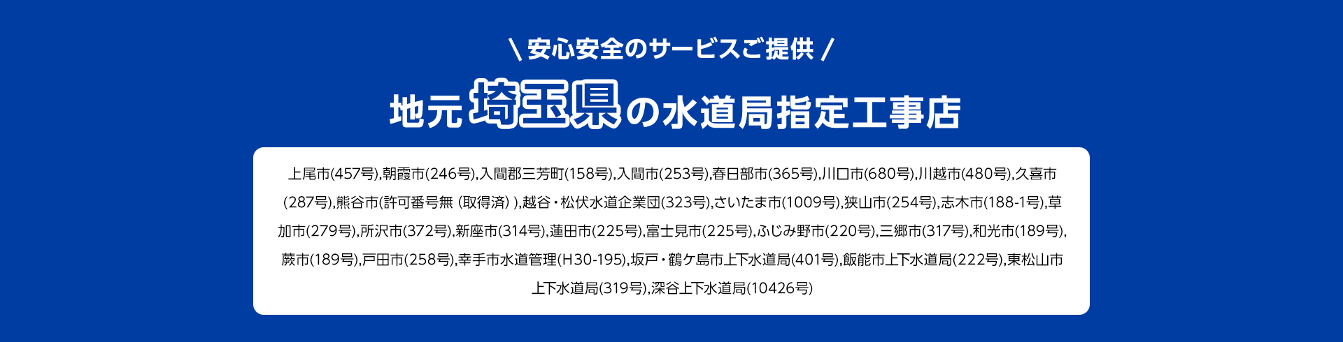 安心安全のサービスご提供。地元埼玉県の水道局指定工事店。上尾市(457号), 朝霞市 (246号), 入間郡三芳町 (158号), 入間市 (253号), 春日部市(365号), 川口市 (680号), 川越市 (480号), 久喜市 (287号), 熊谷市 (許可番号無 (取得済)), 越谷・松伏水道企業団 (323号), さいたま市(1009号) 狭山市 (254号), 志木市 (188-1号), 草加市 (279号), 所沢市 (372号), 新座市 (314号), 蓮田市 (225号), 富士見市 (225号), ふじみ野市 (220号), 三郷市 (317号), 和光市 ( 189号), 蕨市 (189号), 戸田市(258号), 幸手市水道管理 (H30-195), 坂戸・鶴ケ島市上下水道局(401号), 飯能市上下水道局 (222号), 東松山市上下水道局 (319号), 深谷上下水道局 (10426号)