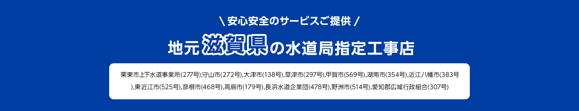 安心安全のサービスご提供。地元滋賀県の水道局指定工事店。栗東市上下水道事業所(277号),守山市 (272号), 大津市(138号), 草津市 (297号),甲賀市 (S69号), 湖南市 (354号), 近江八幡市 (383号), 東近江市 (525号), 彦根市(468号), 高島市(179号), 長浜水道企業団(478号), 野洲市 (514号), 愛知郡広域行政組合 (307号)