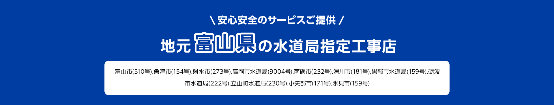 安心安全のサービスご提供。地元富山県の水道局指定工事店。富山市 (510号), 魚津市 (154号), 射水市 (273号), 高岡市水道局(9004号), 南砺市 (232号), 滑川市 (181号), 黒部市水道局(159号), 砺波市水道局 (222号), 立山町水道局 (230号), 小矢部市 (171号), 氷見市 (159号)