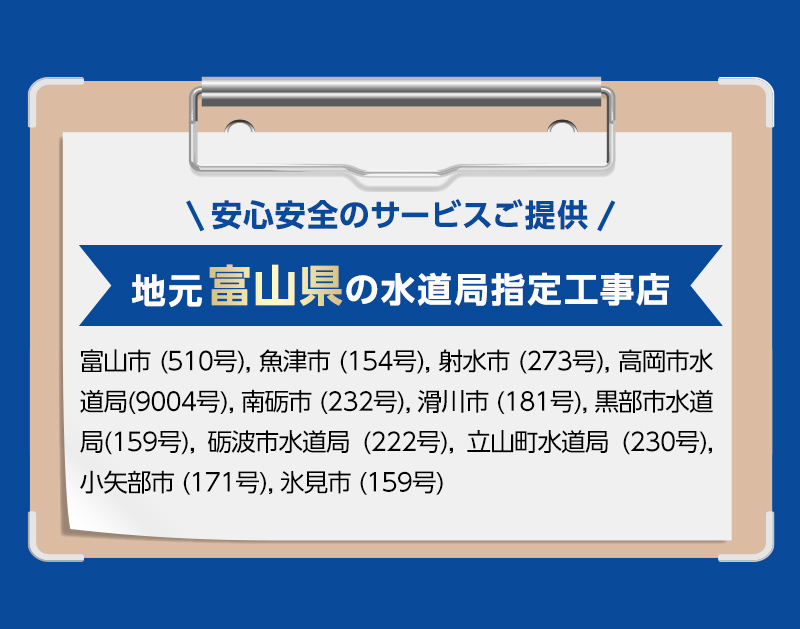 安心安全のサービスご提供。地元富山県の水道局指定工事店。富山市 (510号), 魚津市 (154号), 射水市 (273号), 高岡市水道局(9004号), 南砺市 (232号), 滑川市 (181号), 黒部市水道局(159号), 砺波市水道局 (222号), 立山町水道局 (230号), 小矢部市 (171号), 氷見市 (159号)