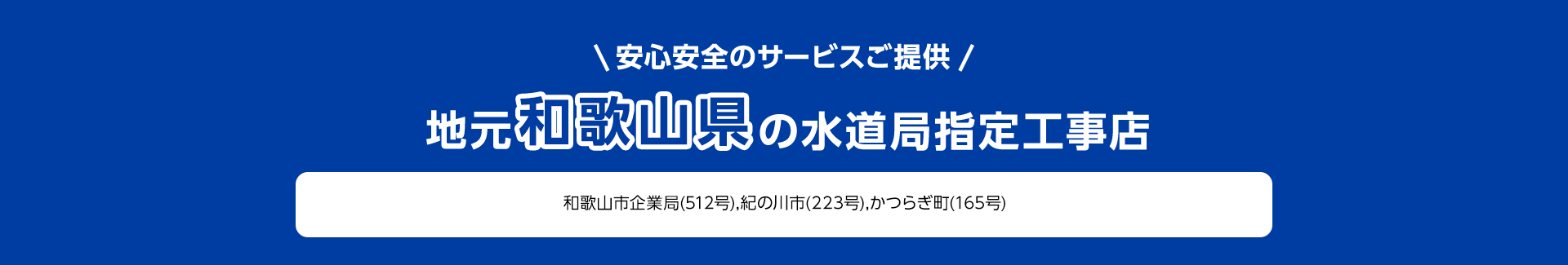 安心安全のサービスご提供。地元和歌山県の水道局指定工事店。和歌山市企業局 (512号), 紀の川市 (223号), かつらぎ町 (165号)